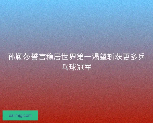 孙颖莎誓言稳居世界第一渴望斩获更多乒乓球冠军