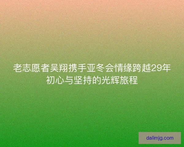 老志愿者吴翔携手亚冬会情缘跨越29年初心与坚持的光辉旅程