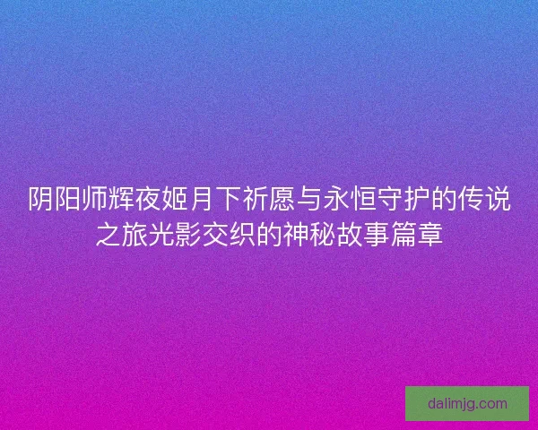 阴阳师辉夜姬月下祈愿与永恒守护的传说之旅光影交织的神秘故事篇章