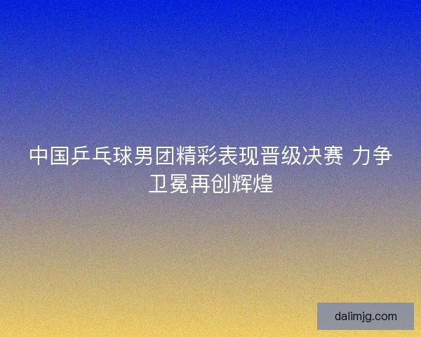 中国乒乓球男团精彩表现晋级决赛 力争卫冕再创辉煌