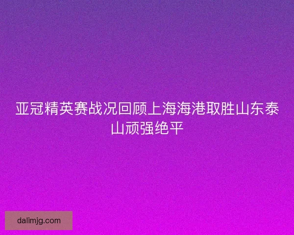 亚冠精英赛战况回顾上海海港取胜山东泰山顽强绝平