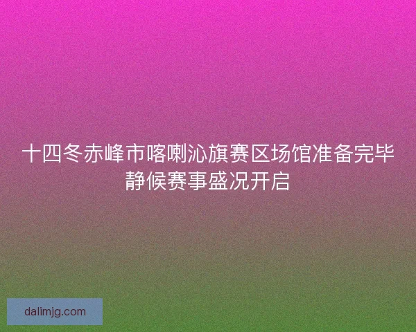 十四冬赤峰市喀喇沁旗赛区场馆准备完毕静候赛事盛况开启